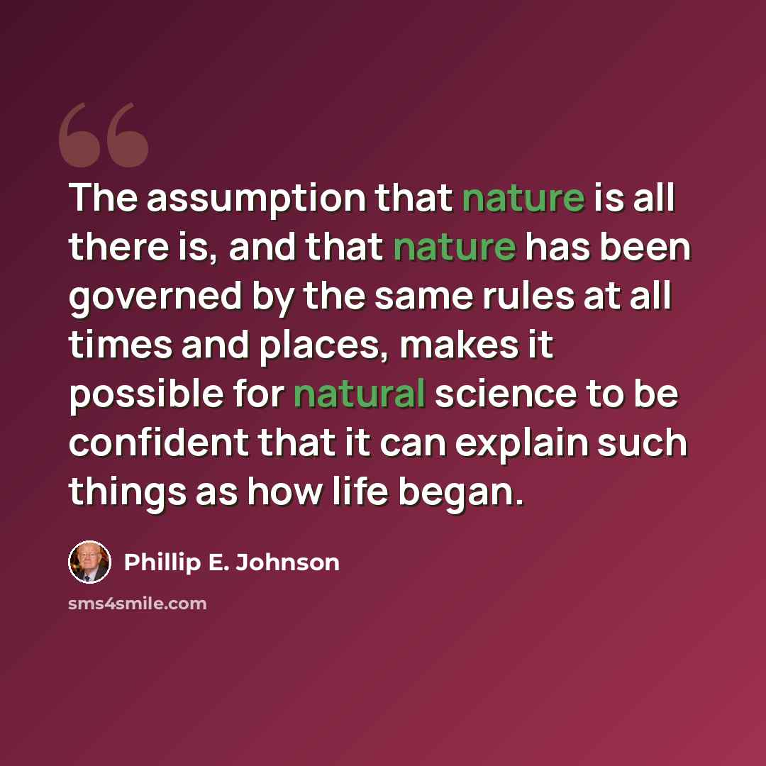 “The assumption that nature is all there is, and that nature has been governed by the same rules at all times and places, makes it possible for natural science to be confident that it can explain such things as how life began.” quote by Phillip E. Johnson