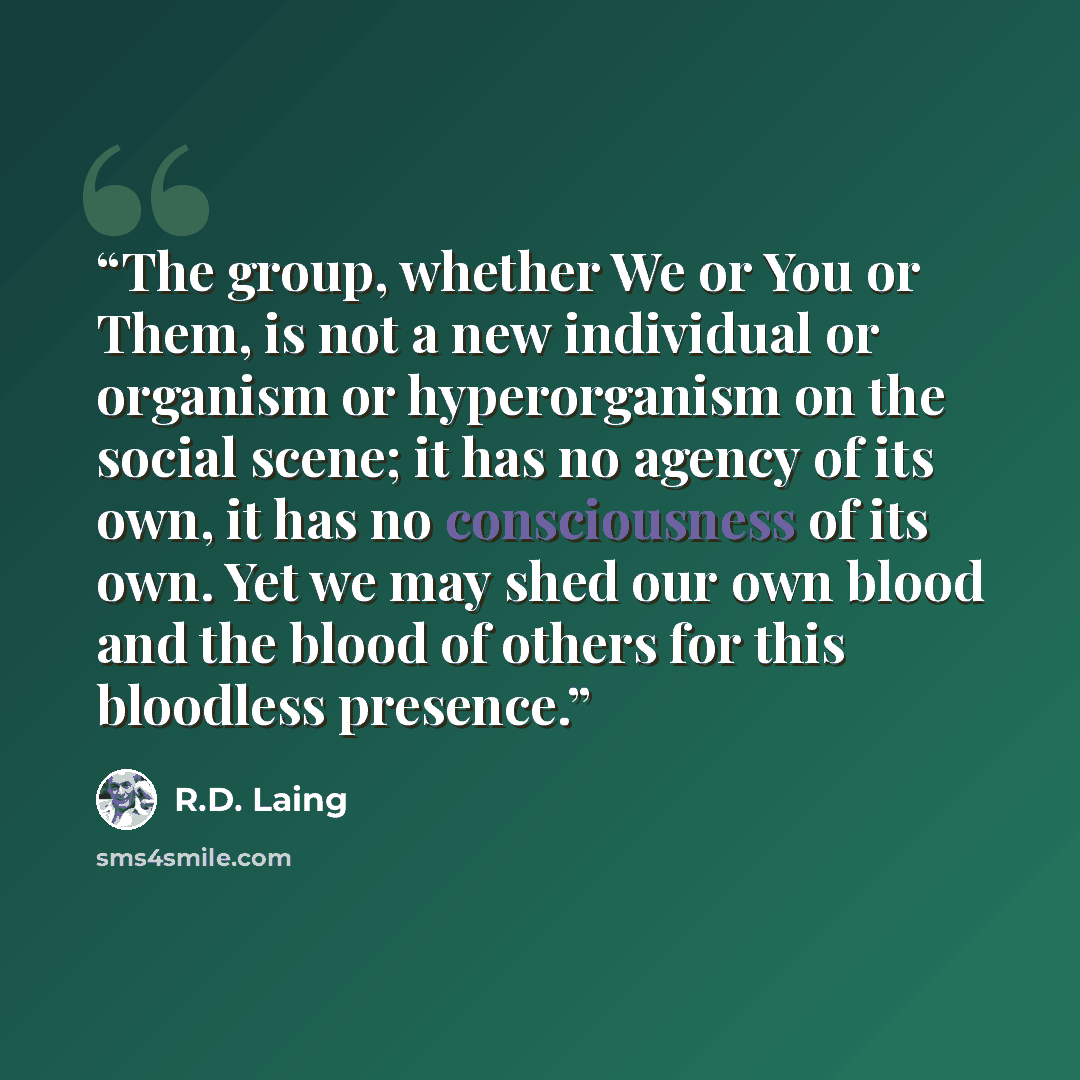 “The group, whether We or You or Them, is not a new individual or organism or hyperorganism on the social scene; it has no agency of its own, it has no consciousness of its own. Yet we may shed our own blood and the blood of others for this bloodless presence.” quote by R.D. Laing