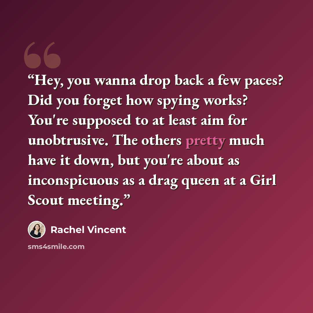 “Hey, you wanna drop back a few paces? Did you forget how spying works? You're supposed to at least aim for unobtrusive. The others pretty much have it down, but you're about as inconspicuous as a drag queen at a Girl Scout meeting.” quote by Rachel Vincent