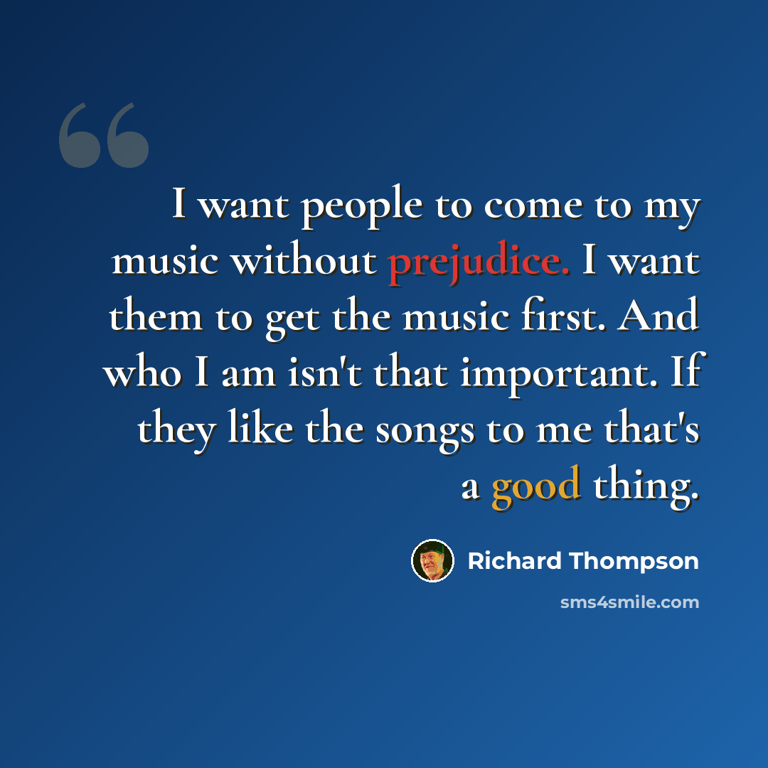 “I want people to come to my music without prejudice. I want them to get the music first. And who I am isn't that important. If they like the songs to me that's a good thing.” quote by Richard Thompson