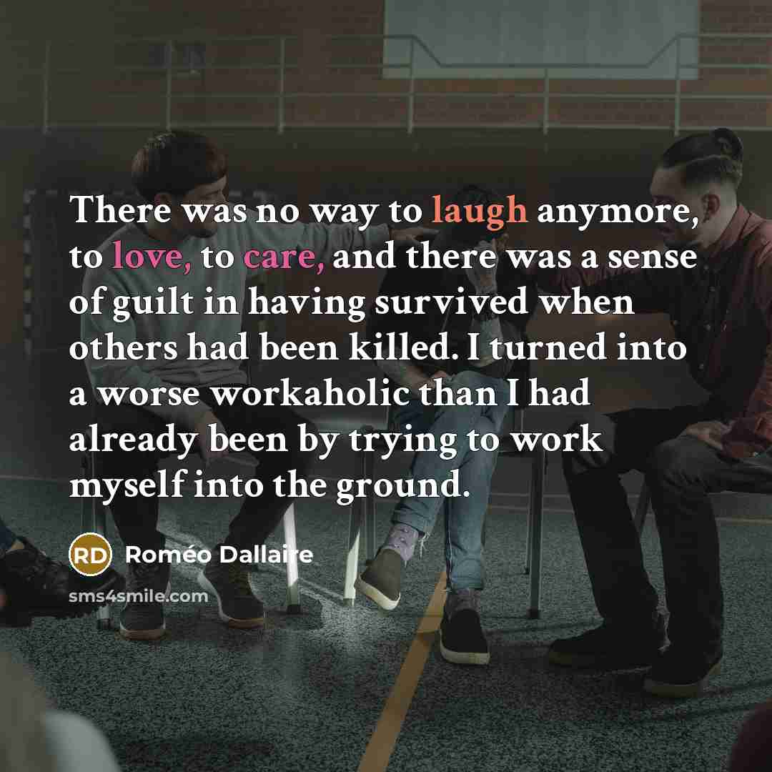 “There was no way to laugh anymore, to love, to care, and there was a sense of guilt in having survived when others had been killed. I turned into a worse workaholic than I had already been by trying to work myself into the ground.” quote by Romeo Dallaire