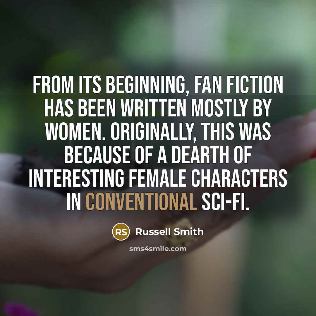 “From its beginning, fan fiction has been written mostly by women. Originally, this was because of a dearth of interesting female characters in conventional sci-fi.” quote by Russell Smith