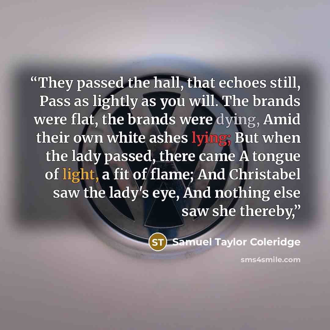 “They passed the hall, that echoes still, Pass as lightly as you will. The brands were flat, the brands were dying, Amid their own white ashes lying; But when the lady passed, there came A tongue of light, a fit of flame; And Christabel saw the lady's eye, And nothing else saw she thereby,” quote by Samuel Taylor Coleridge