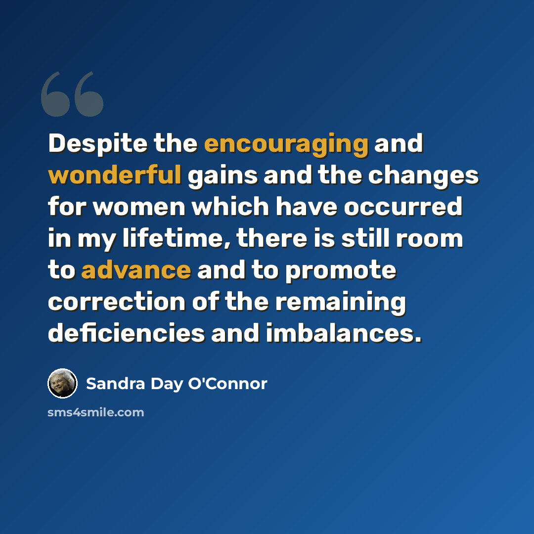 “Despite the encouraging and wonderful gains and the changes for women which have occurred in my lifetime, there is still room to advance and to promote correction of the remaining deficiencies and imbalances.” quote by Sandra Day O'Connor