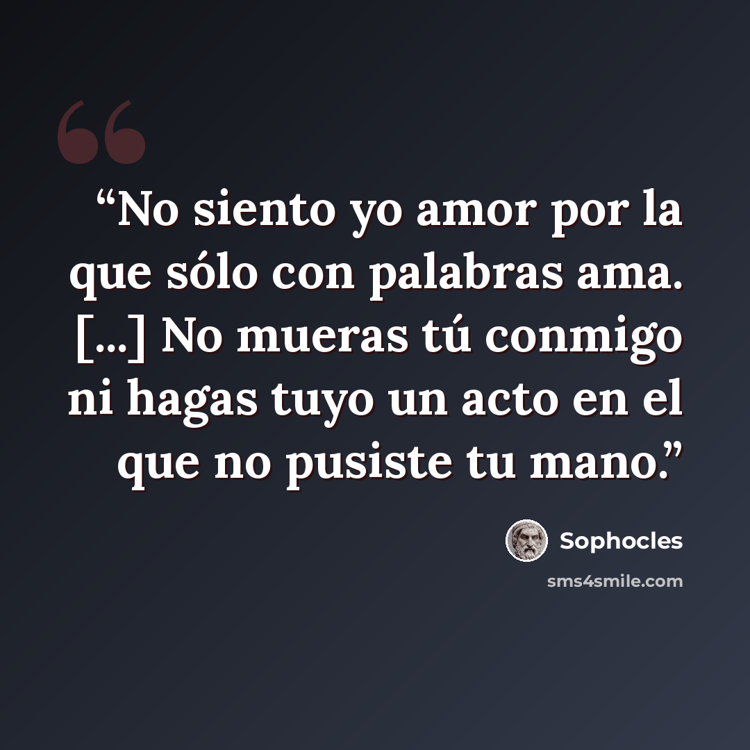 “No siento yo amor por la que sólo con palabras ama. [...] No mueras tú conmigo ni hagas tuyo un acto en el que no pusiste tu mano.” quote by Sophocles