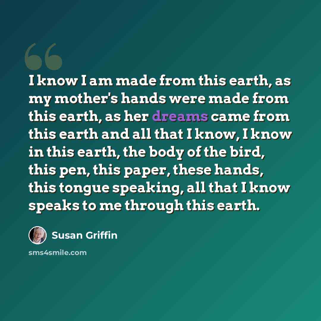 “I know I am made from this earth, as my mother's hands were made from this earth, as her dreams came from this earth and all that I know, I know in this earth, the body of the bird, this pen, this paper, these hands, this tongue speaking, all that I know speaks to me through this earth.” quote by Susan Griffin
