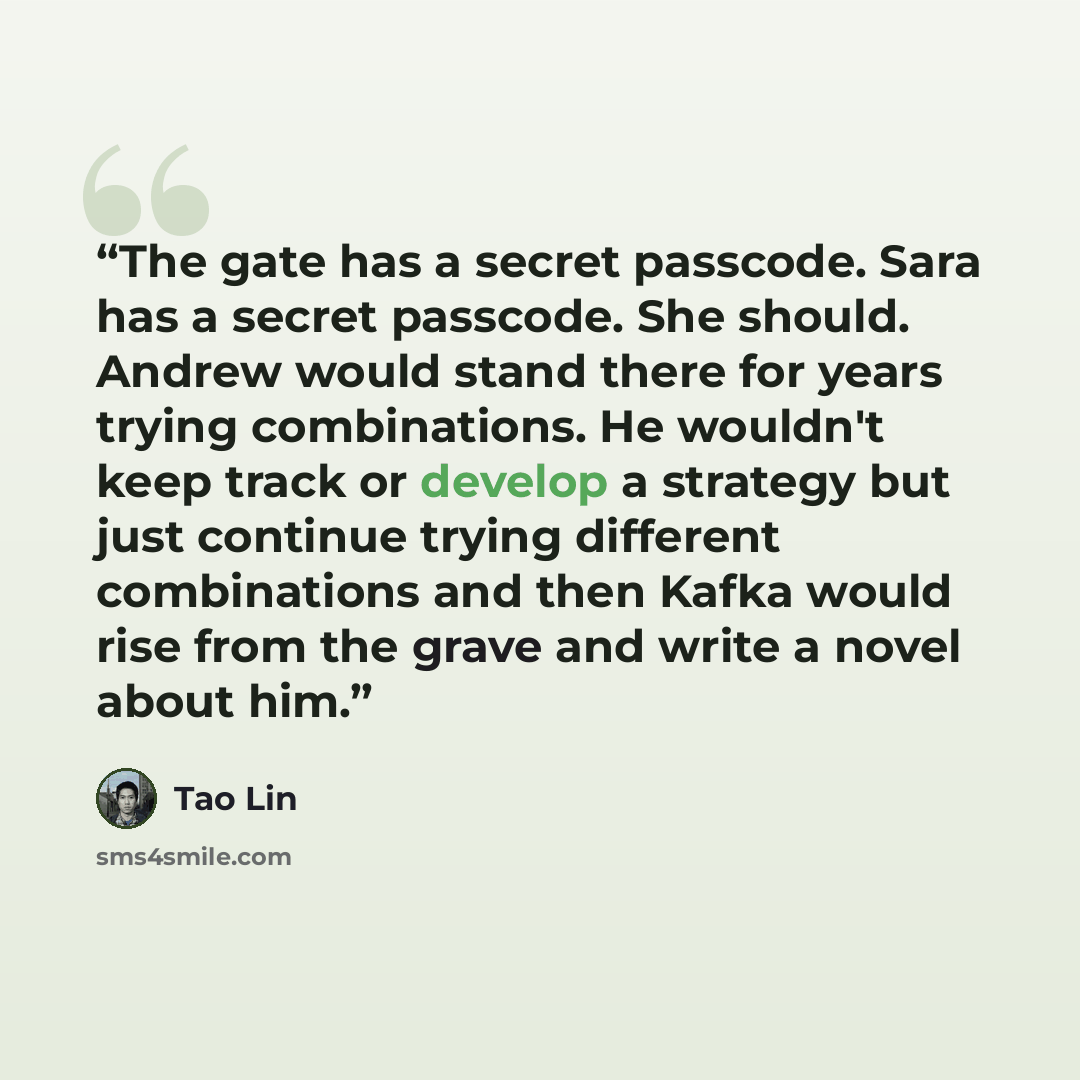 “The gate has a secret passcode. Sara has a secret passcode. She should. Andrew would stand there for years trying combinations. He wouldn't keep track or develop a strategy but just continue trying different combinations and then Kafka would rise from the grave and write a novel about him.” quote by Tao Lin