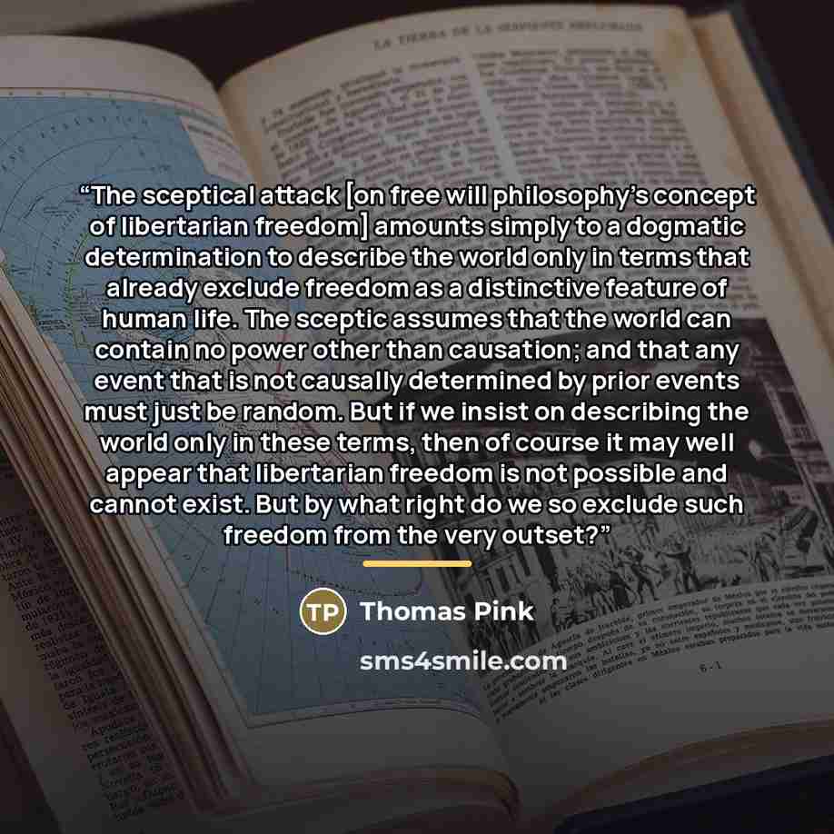 “The sceptical attack [on free will philosophy’s concept of libertarian freedom] amounts simply to a dogmatic determination to describe the world only in terms that already exclude freedom as a distinctive feature of human life. The sceptic assumes that the world can contain no power other than…” quote by Thomas Pink