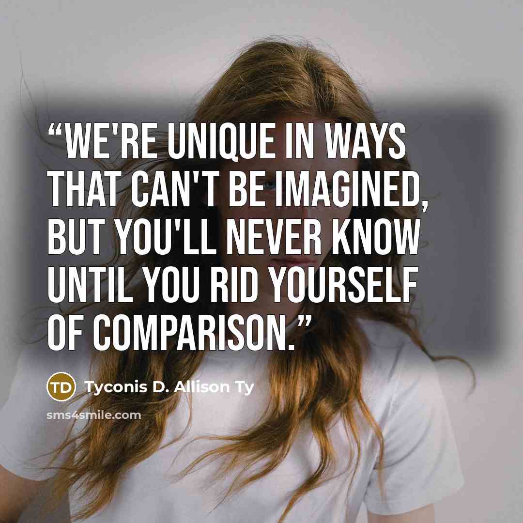 “We're unique in ways that can't be imagined, but you'll never know until you rid yourself of comparison.” quote by Tyconis D. Allison Ty