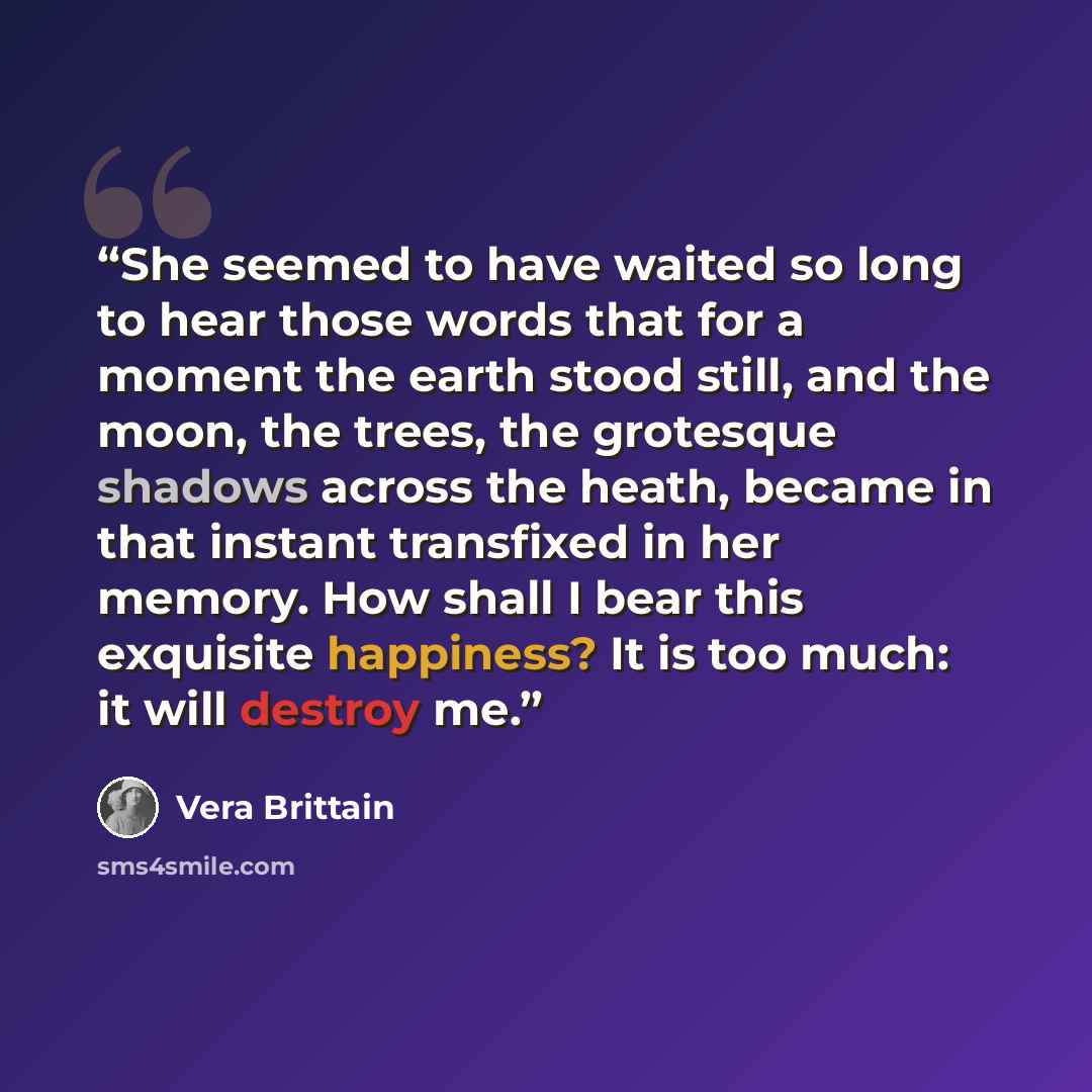 “She seemed to have waited so long to hear those words that for a moment the earth stood still, and the moon, the trees, the grotesque shadows across the heath, became in that instant transfixed in her memory. How shall I bear this exquisite happiness? It is too much: it will destroy me.” quote by Vera Brittain