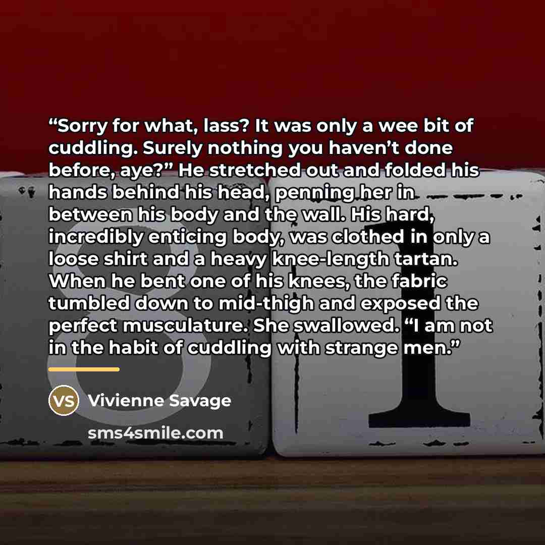 “Sorry for what, lass? It was only a wee bit of cuddling. Surely nothing you haven’t done before, aye?” He stretched out and folded his hands behind his head, penning her in between his body and the wall. His hard, incredibly enticing body, was clothed in only a loose shirt and a heavy knee-length…” quote by Vivienne Savage
