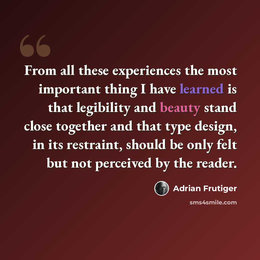 “From all these experiences the most important thing I have learned is that legibility and beauty stand close together and that type design, in its restraint, should be only felt but not perceived by the reader.” quote by Adrian Frutiger