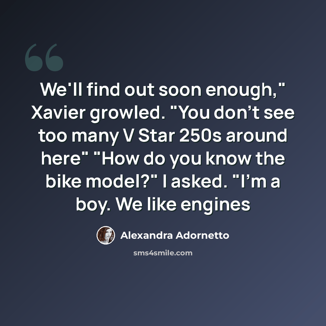 “We'll find out soon enough," Xavier growled. "You don't see too many V Star 250s around here" "How do you know the bike model?" I asked. "I'm a boy. We like engines” quote by Alexandra Adornetto