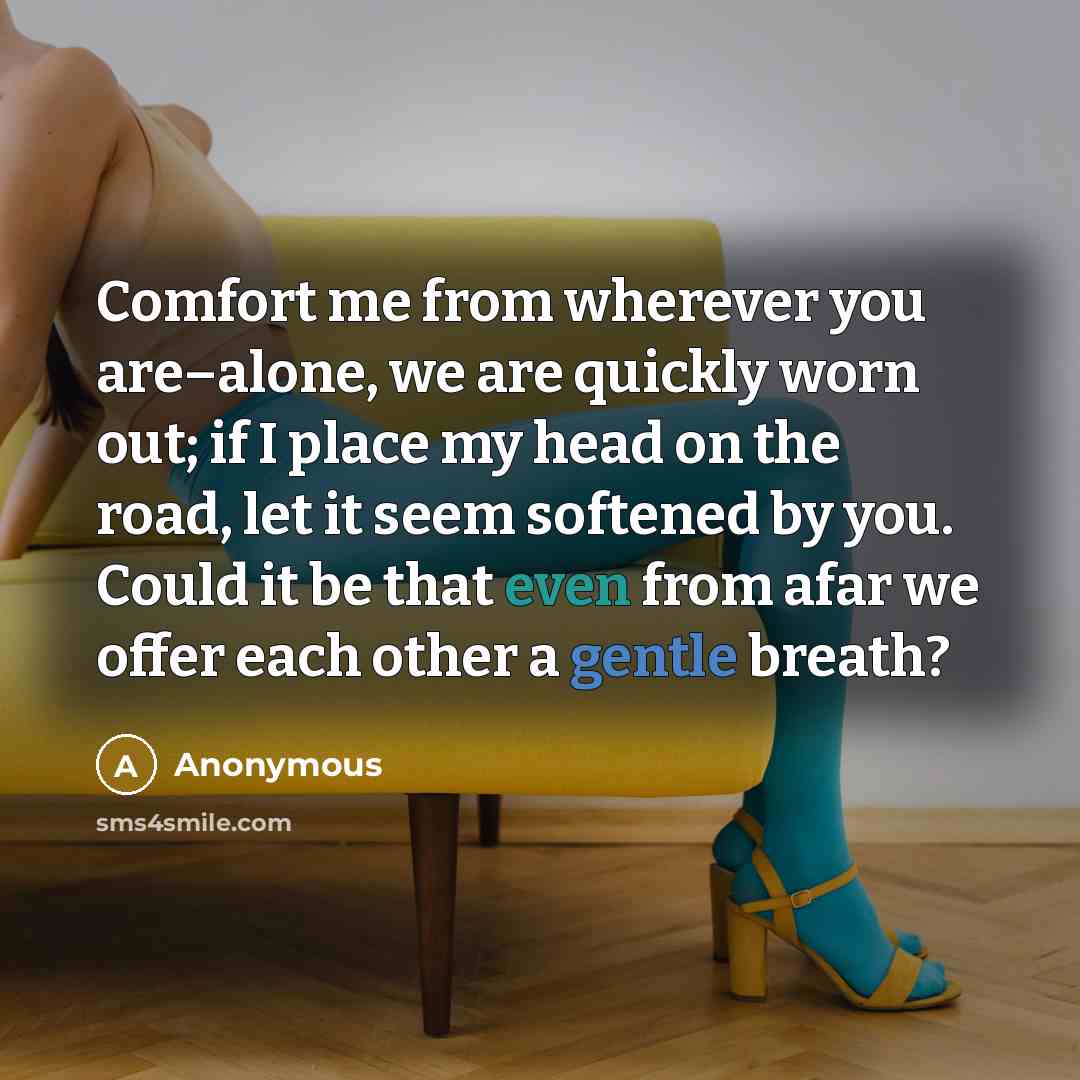 “Comfort me from wherever you are–alone, we are quickly worn out; if I place my head on the road, let it seem softened by you. Could it be that even from afar we offer each other a gentle breath?” quote by Anonymous