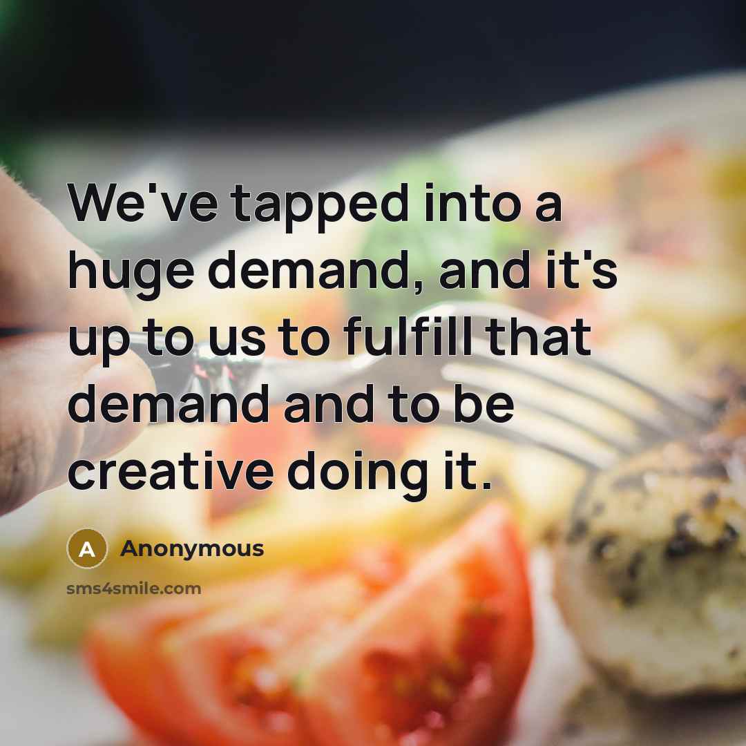 “We've tapped into a huge demand, and it's up to us to fulfill that demand and to be creative doing it.” quote by Anonymous