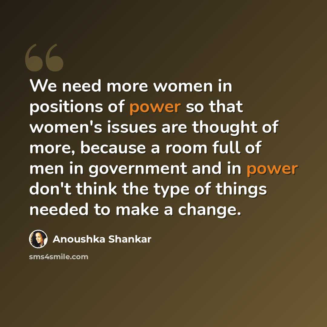 “We need more women in positions of power so that women's issues are thought of more, because a room full of men in government and in power don't think the type of things needed to make a change.” quote by Anoushka Shankar