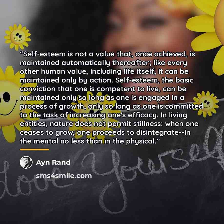 “Self-esteem is not a value that, once achieved, is maintained automatically thereafter; like every other human value, including life itself, it can be maintained only by action. Self-esteem, the basic conviction that one is competent to live, can be maintained only so long as one is engaged in a…” quote by Ayn Rand