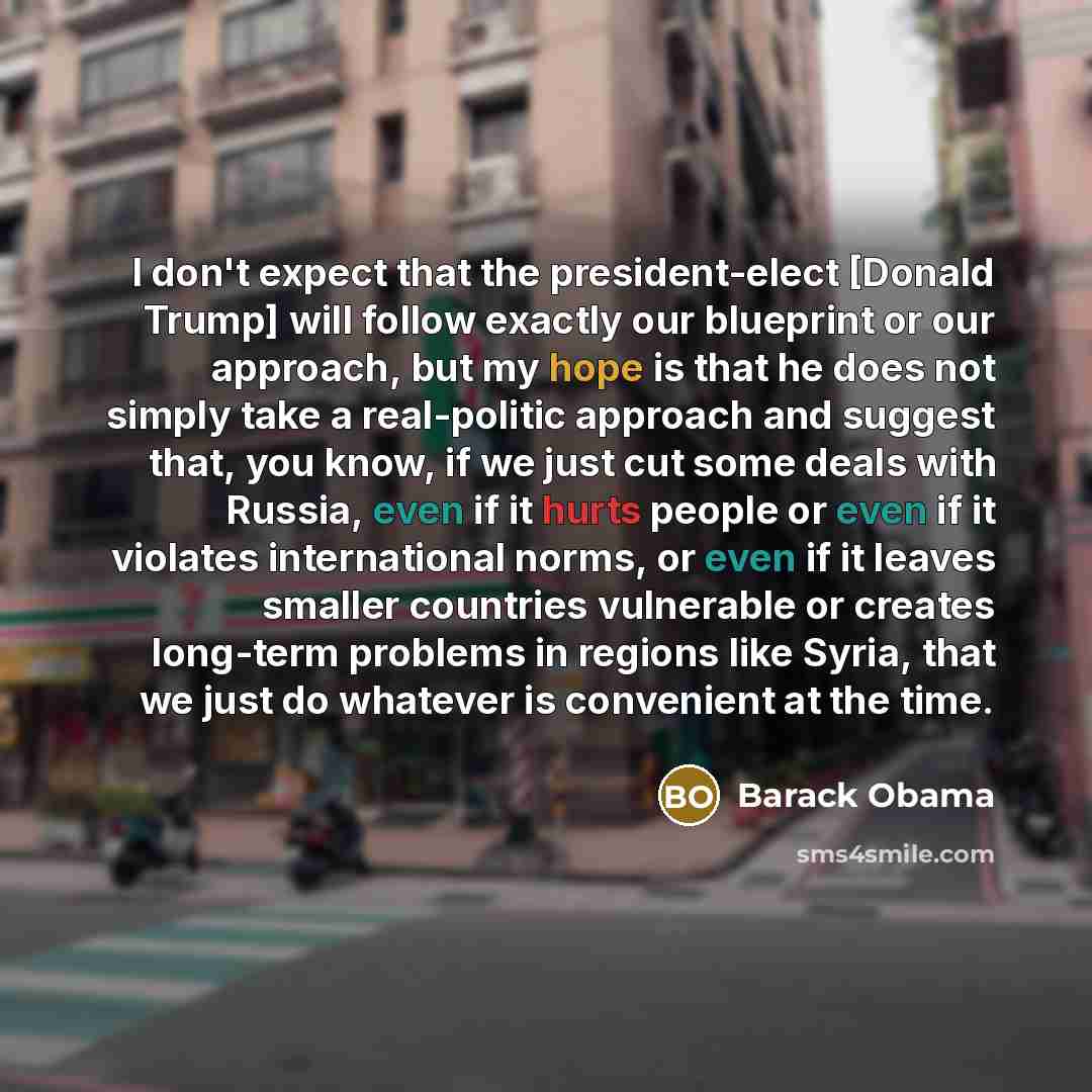 “I don't expect that the president-elect [Donald Trump] will follow exactly our blueprint or our approach, but my hope is that he does not simply take a real-politic approach and suggest that, you know, if we just cut some deals with Russia, even if it hurts people or even if it violates…” quote by Barack Obama