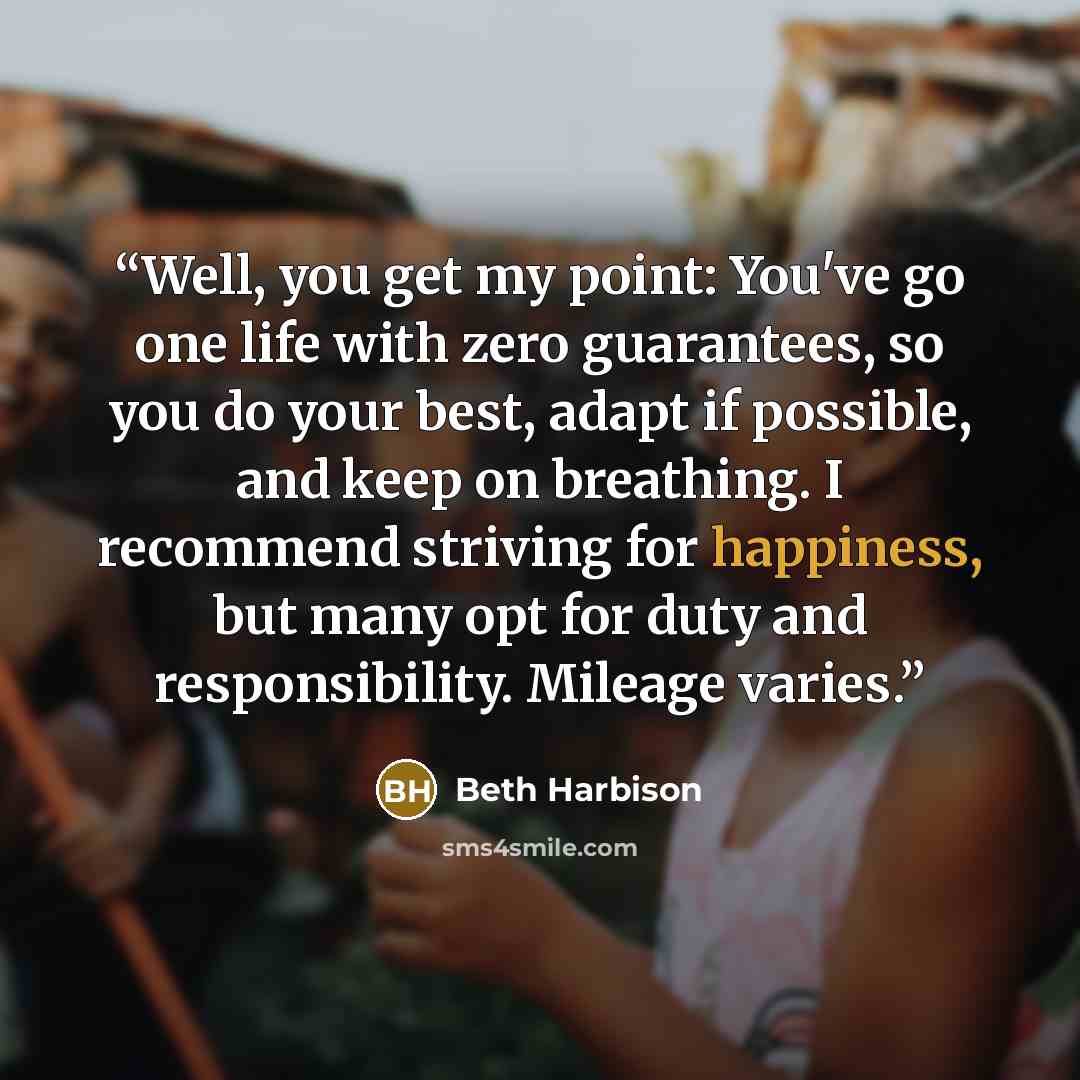 “Well, you get my point: You've go one life with zero guarantees, so you do your best, adapt if possible, and keep on breathing. I recommend striving for happiness, but many opt for duty and responsibility. Mileage varies.” quote by Beth Harbison