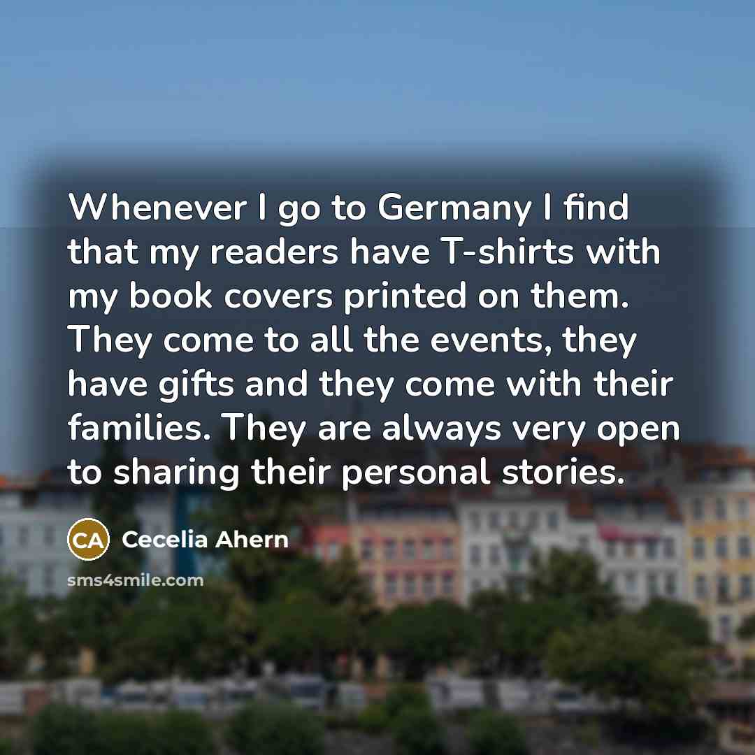 “Whenever I go to Germany I find that my readers have T-shirts with my book covers printed on them. They come to all the events, they have gifts and they come with their families. They are always very open to sharing their personal stories.” quote by Cecelia Ahern
