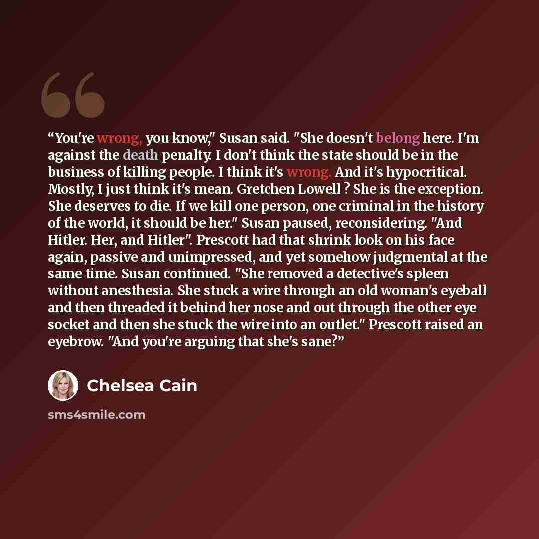 “You're wrong, you know," Susan said. "She doesn't belong here. I'm against the death penalty. I don't think the state should be in the business of killing people. I think it's wrong. And it's hypocritical. Mostly, I just think it's mean. Gretchen Lowell ? She is the exception. She deserves to die…” quote by Chelsea Cain