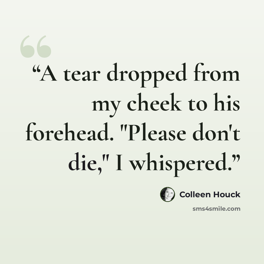 “A tear dropped from my cheek to his forehead. "Please don't die," I whispered.” quote by Colleen Houck