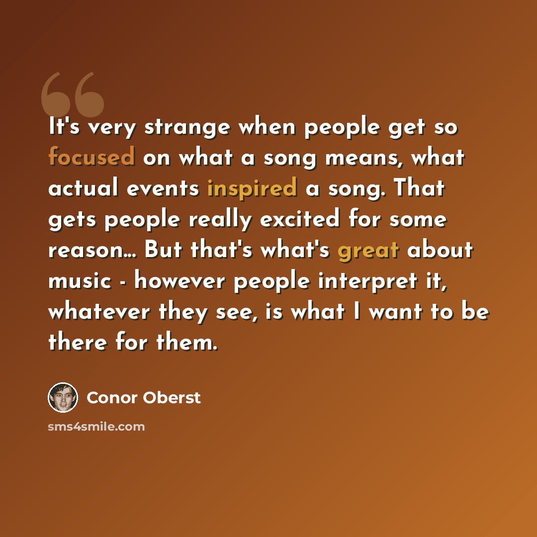 “It's very strange when people get so focused on what a song means, what actual events inspired a song. That gets people really excited for some reason... But that's what's great about music - however people interpret it, whatever they see, is what I want to be there for them.” quote by Conor Oberst