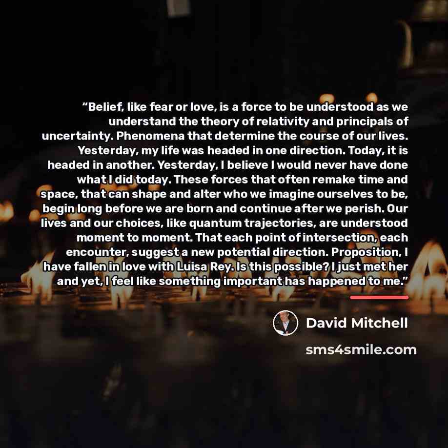 “Belief, like fear or love, is a force to be understood as we understand the theory of relativity and principals of uncertainty. Phenomena that determine the course of our lives. Yesterday, my life was headed in one direction. Today, it is headed in another. Yesterday, I believe I would never have…” quote by David Mitchell