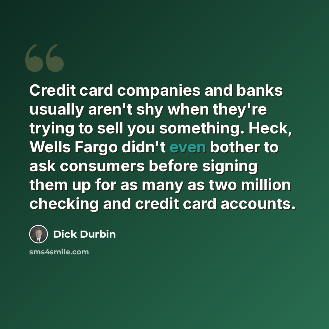 “Credit card companies and banks usually aren't shy when they're trying to sell you something. Heck, Wells Fargo didn't even bother to ask consumers before signing them up for as many as two million checking and credit card accounts.” quote by Dick Durbin