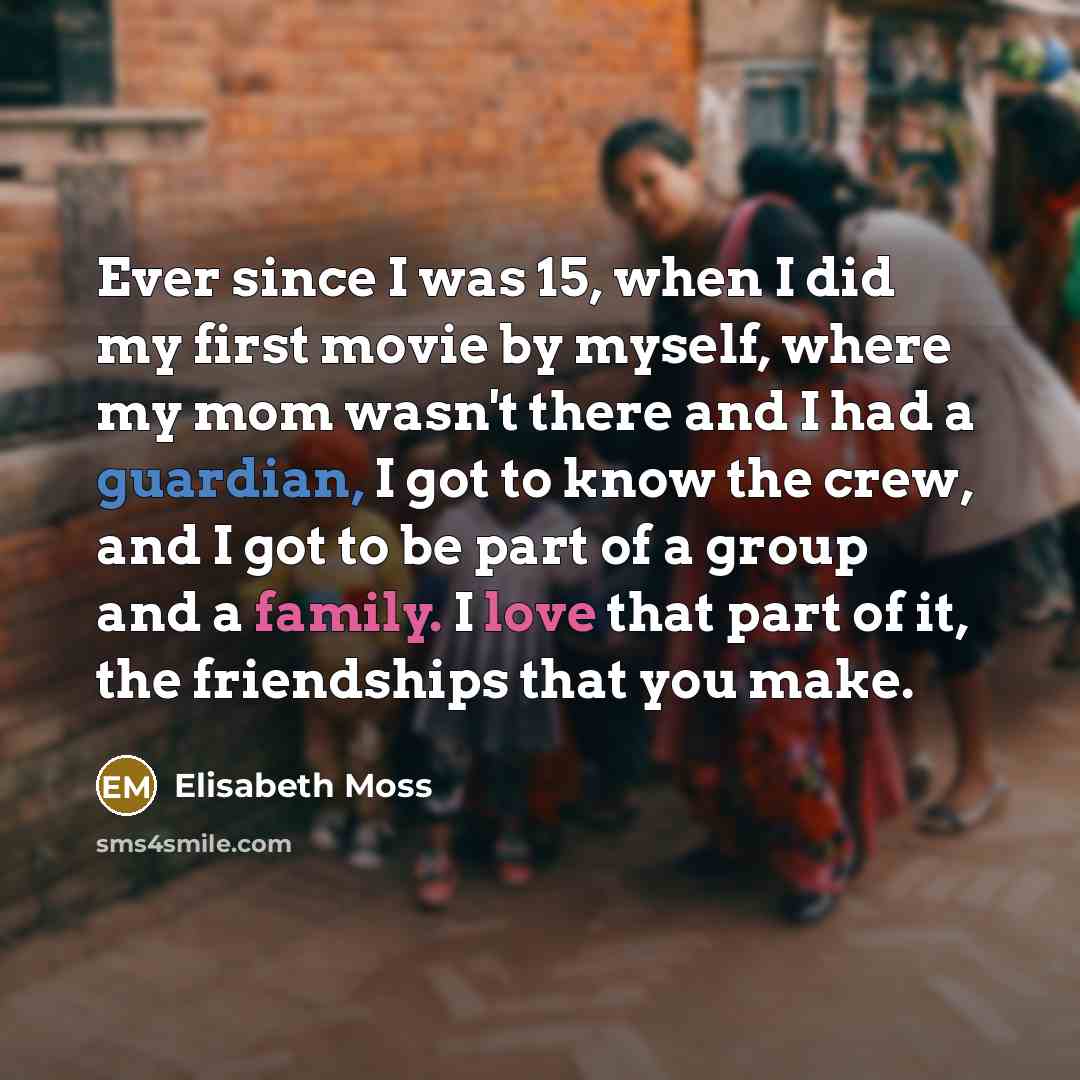 “Ever since I was 15, when I did my first movie by myself, where my mom wasn't there and I had a guardian, I got to know the crew, and I got to be part of a group and a family. I love that part of it, the friendships that you make.” quote by Elisabeth Moss