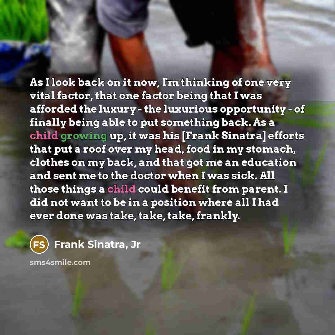 “As I look back on it now, I'm thinking of one very vital factor, that one factor being that I was afforded the luxury - the luxurious opportunity - of finally being able to put something back. As a child growing up, it was his [Frank Sinatra] efforts that put a roof over my head, food in my…” quote by Frank Sinatra, Jr