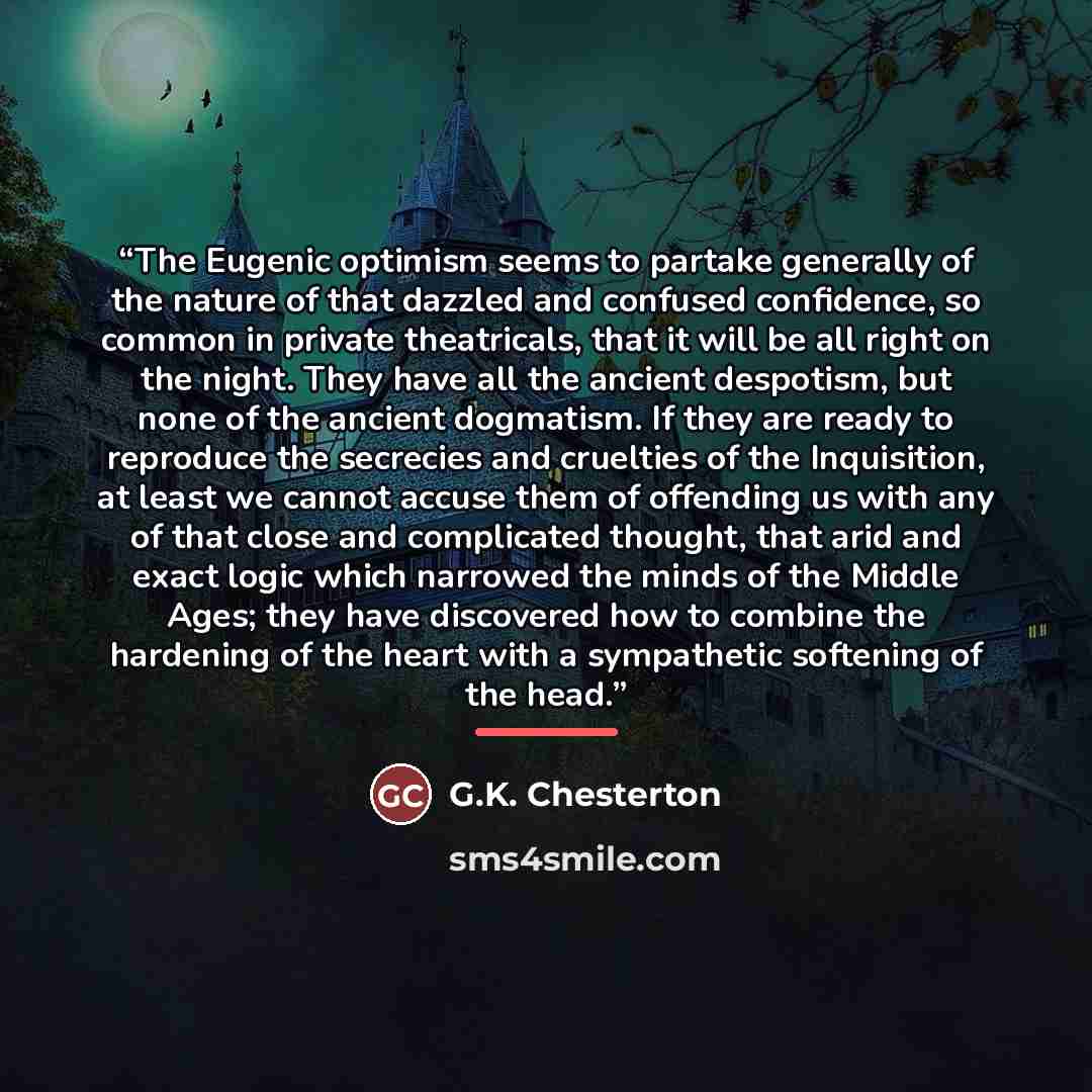 “The Eugenic optimism seems to partake generally of the nature of that dazzled and confused confidence, so common in private theatricals, that it will be all right on the night. They have all the ancient despotism, but none of the ancient dogmatism. If they are ready to reproduce the secrecies and…” quote by G.K. Chesterton
