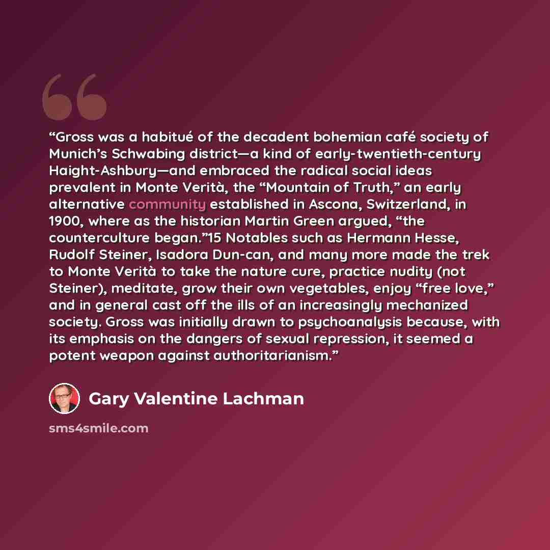 “Gross was a habitué of the decadent bohemian café society of Munich’s Schwabing district—a kind of early-twentieth-century Haight-Ashbury—and embraced the radical social ideas prevalent in Monte Verità, the “Mountain of Truth,” an early alternative community established in Ascona, Switzerland, in…” quote by Gary Valentine Lachman