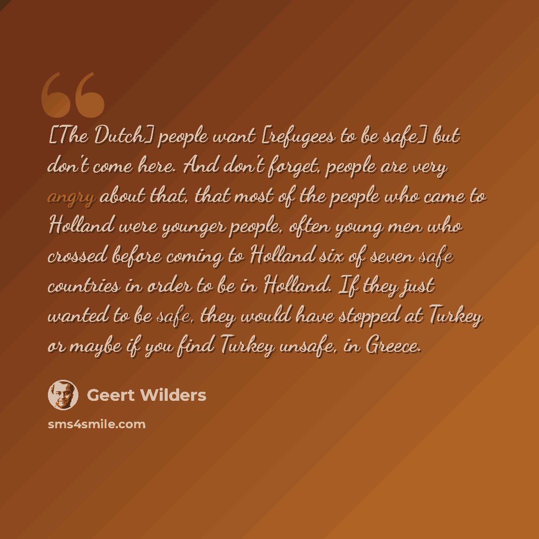 “[The Dutch] people want [refugees to be safe] but don't come here. And don't forget, people are very angry about that, that most of the people who came to Holland were younger people, often young men who crossed before coming to Holland six of seven safe countries in order to be in Holland. If…” quote by Geert Wilders