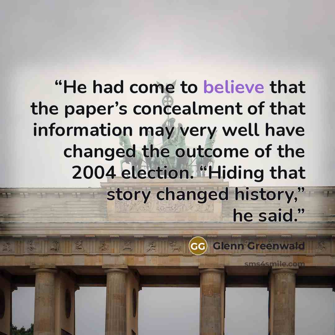 “He had come to believe that the paper’s concealment of that information may very well have changed the outcome of the 2004 election. “Hiding that story changed history,” he said.” quote by Glenn Greenwald