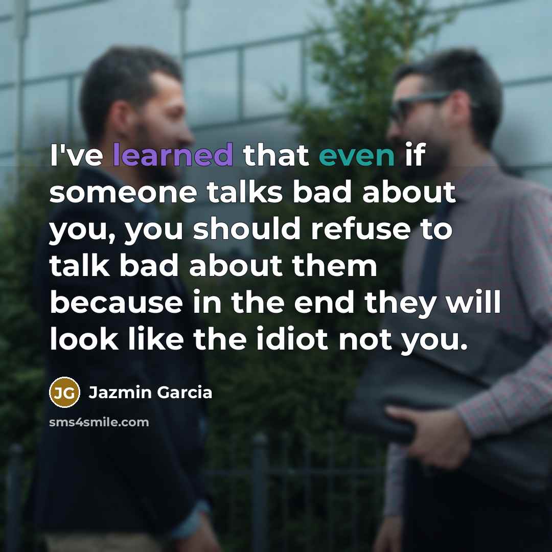 “I've learned that even if someone talks bad about you, you should refuse to talk bad about them because in the end they will look like the idiot not you.” quote by Jazmin Garcia