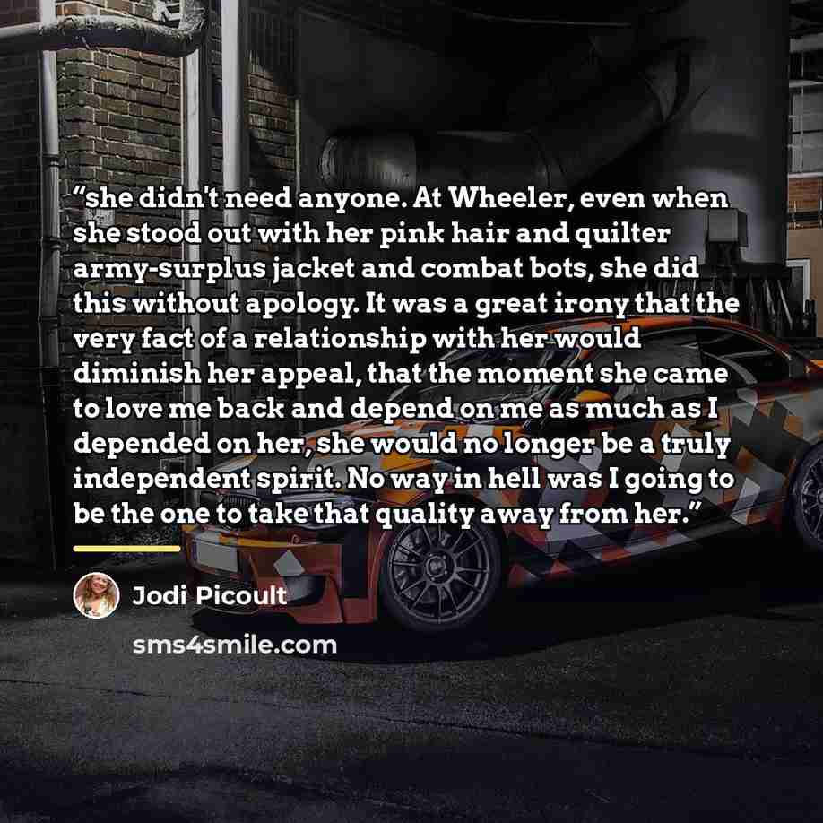 “she didn't need anyone. At Wheeler, even when she stood out with her pink hair and quilter army-surplus jacket and combat bots, she did this without apology. It was a great irony that the very fact of a relationship with her would diminish her appeal, that the moment she came to love me back and…” quote by Jodi Picoult