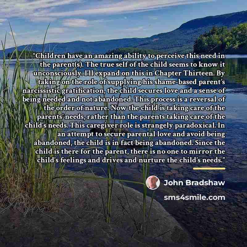 “Children have an amazing ability to perceive this need in the parent(s). The true self of the child seems to know it unconsciously. I’ll expand on this in Chapter Thirteen. By taking on the role of supplying his shame-based parent’s narcissistic gratification, the child secures love and a sense of…” quote by John Bradshaw