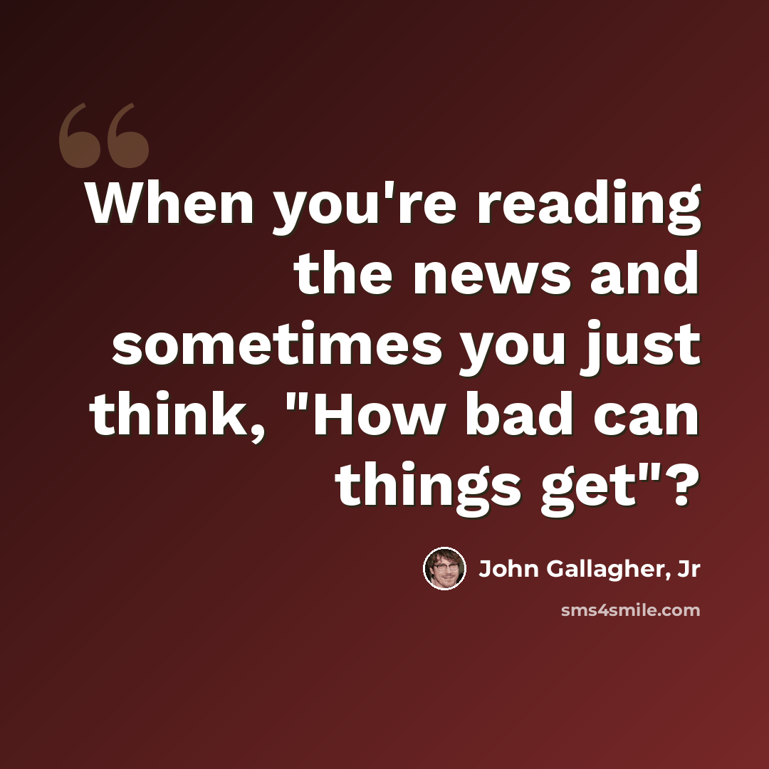 “When you're reading the news and sometimes you just think, "How bad can things get"?” quote by John Gallagher, Jr