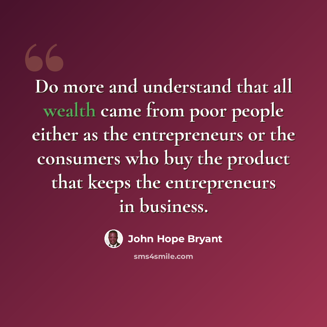 “Do more and understand that all wealth came from poor people either as the entrepreneurs or the consumers who buy the product that keeps the entrepreneurs in business.” quote by John Hope Bryant