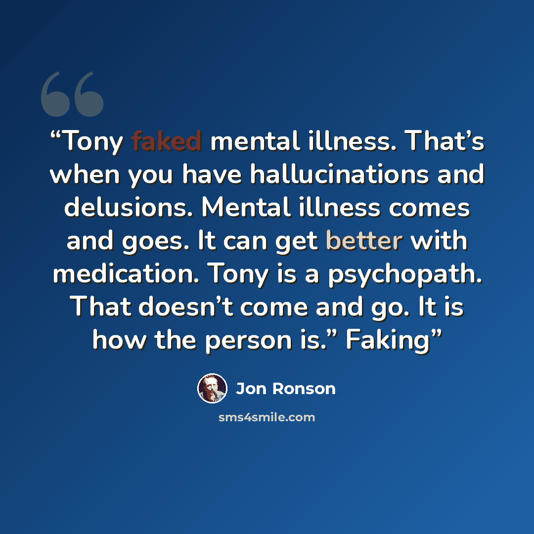 “Tony faked mental illness. That’s when you have hallucinations and delusions. Mental illness comes and goes. It can get better with medication. Tony is a psychopath. That doesn’t come and go. It is how the person is.” Faking” quote by Jon Ronson