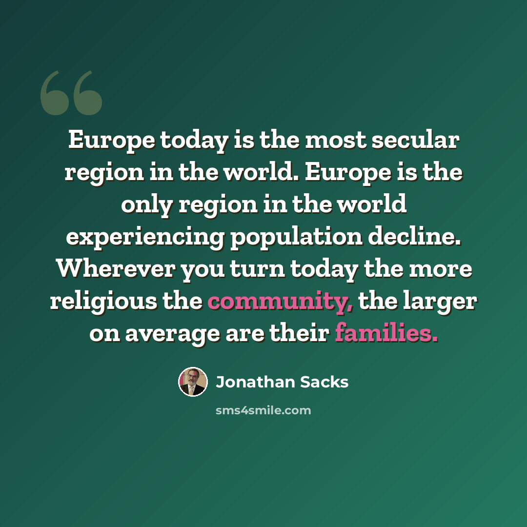 “Europe today is the most secular region in the world. Europe is the only region in the world experiencing population decline. Wherever you turn today the more religious the community, the larger on average are their families.” quote by Jonathan Sacks
