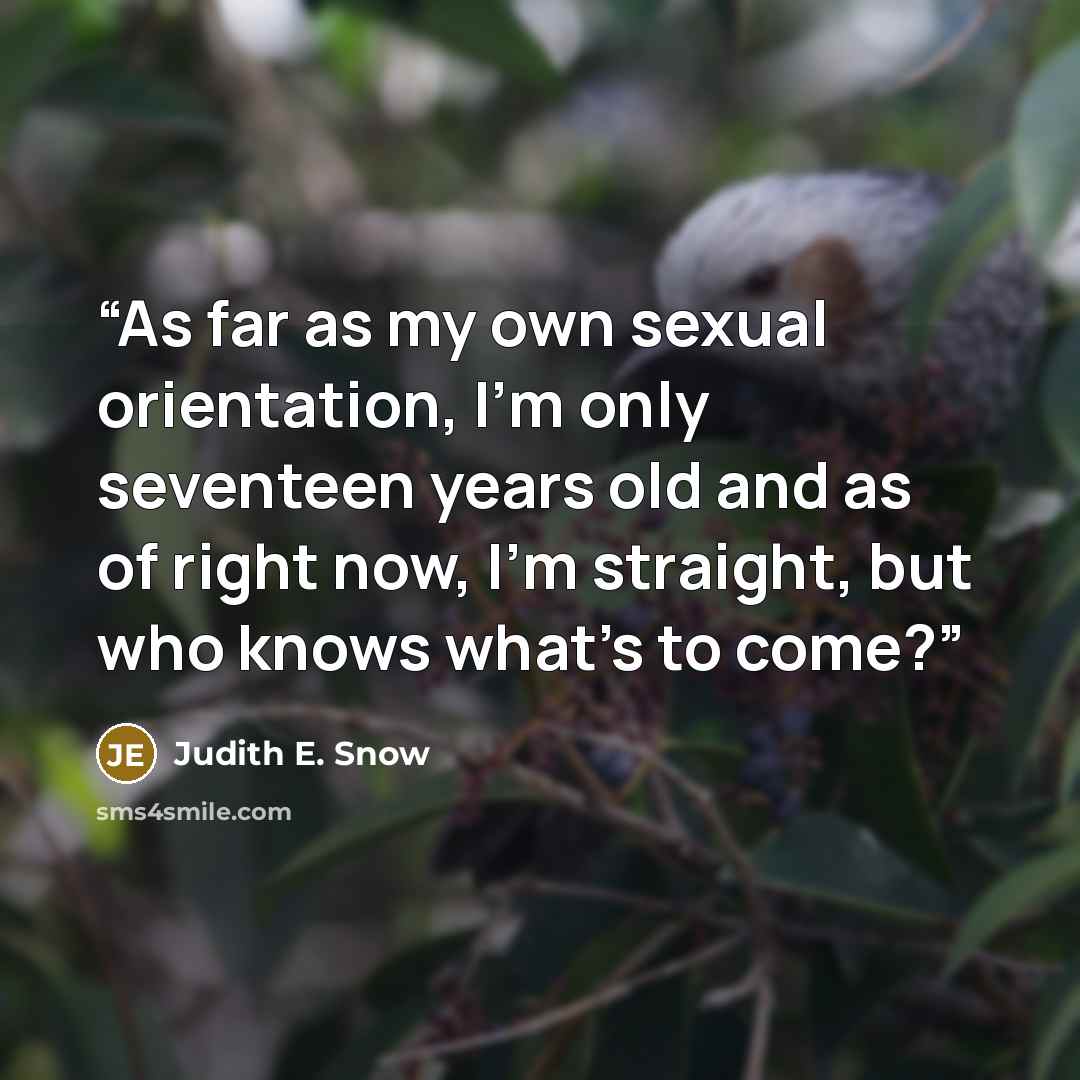 “As far as my own sexual orientation, I'm only seventeen years old and as of right now, I'm straight, but who knows what's to come?” quote by Judith E. Snow