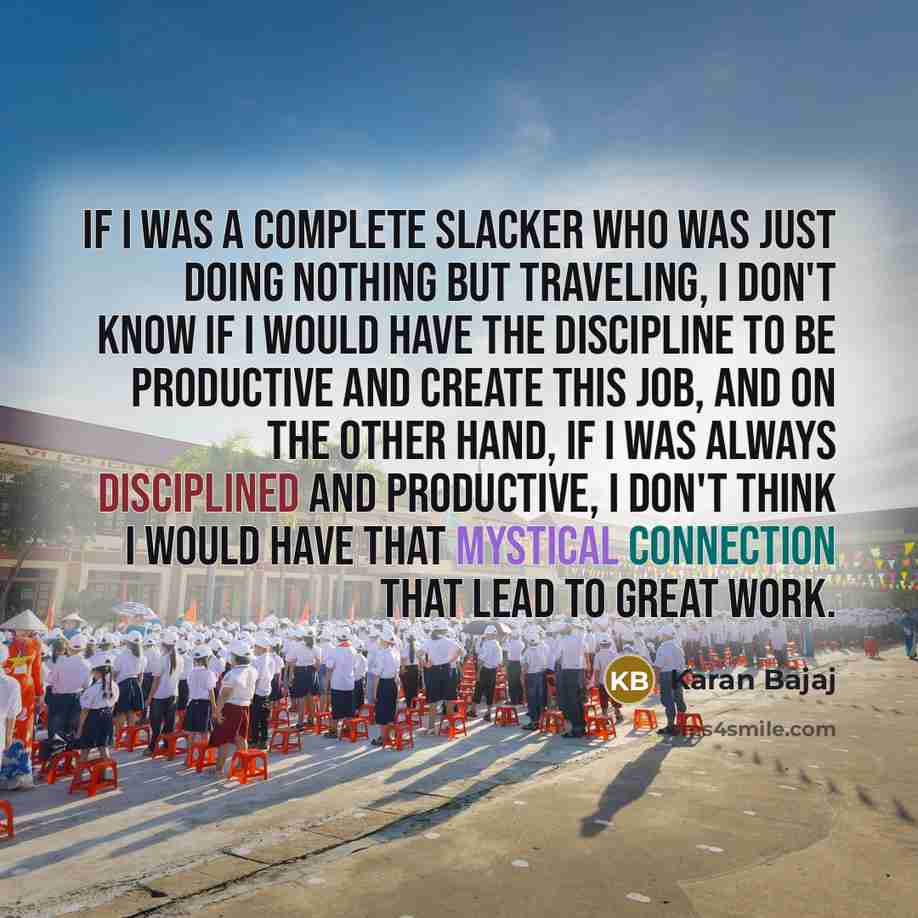“If I was a complete slacker who was just doing nothing but traveling, I don't know if I would have the discipline to be productive and create this job, and on the other hand, if I was always disciplined and productive, I don't think I would have that mystical connection that lead to great work.” quote by Karan Bajaj