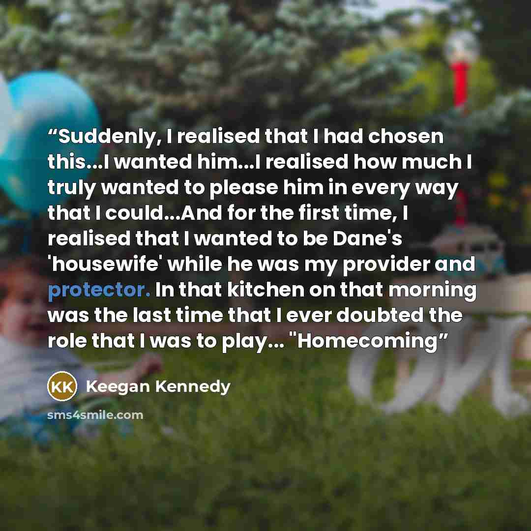 “Suddenly, I realised that I had chosen this...I wanted him...I realised how much I truly wanted to please him in every way that I could...And for the first time, I realised that I wanted to be Dane's 'housewife' while he was my provider and protector. In that kitchen on that morning was the last…” quote by Keegan Kennedy