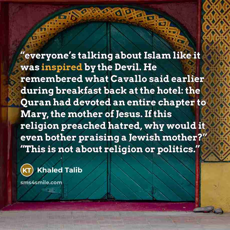 “everyone’s talking about Islam like it was inspired by the Devil. He remembered what Cavallo said earlier during breakfast back at the hotel: the Quran had devoted an entire chapter to Mary, the mother of Jesus. If this religion preached hatred, why would it even bother praising a Jewish mother?”…” quote by Khaled Talib