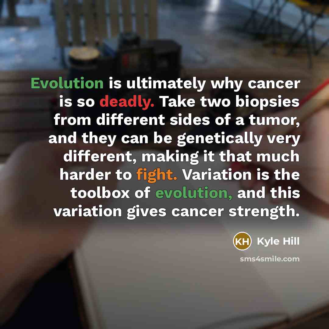 “Evolution is ultimately why cancer is so deadly. Take two biopsies from different sides of a tumor, and they can be genetically very different, making it that much harder to fight. Variation is the toolbox of evolution, and this variation gives cancer strength.” quote by Kyle Hill