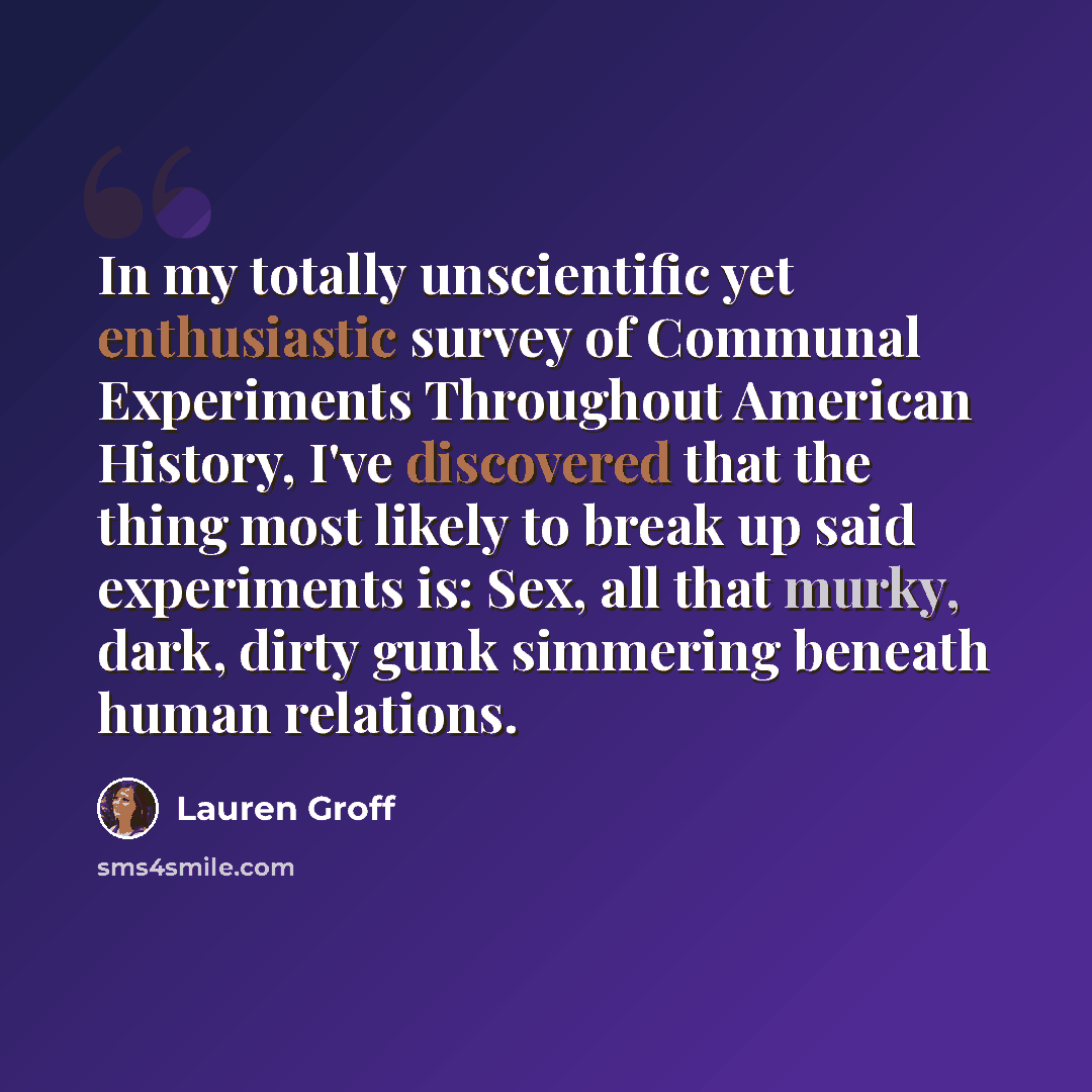 “In my totally unscientific yet enthusiastic survey of Communal Experiments Throughout American History, I've discovered that the thing most likely to break up said experiments is: Sex, all that murky, dark, dirty gunk simmering beneath human relations.” quote by Lauren Groff