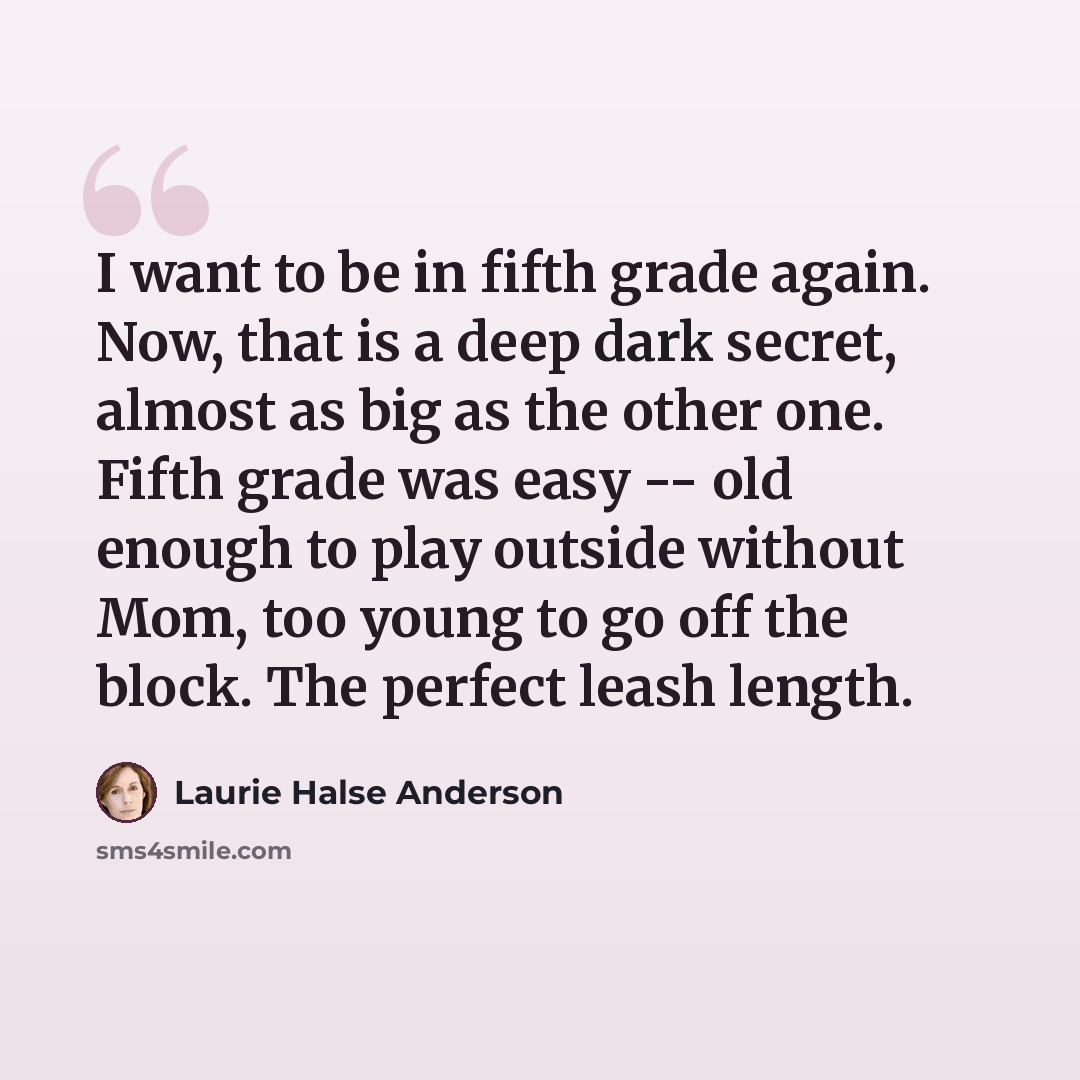“I want to be in fifth grade again. Now, that is a deep dark secret, almost as big as the other one. Fifth grade was easy -- old enough to play outside without Mom, too young to go off the block. The perfect leash length.” quote by Laurie Halse Anderson