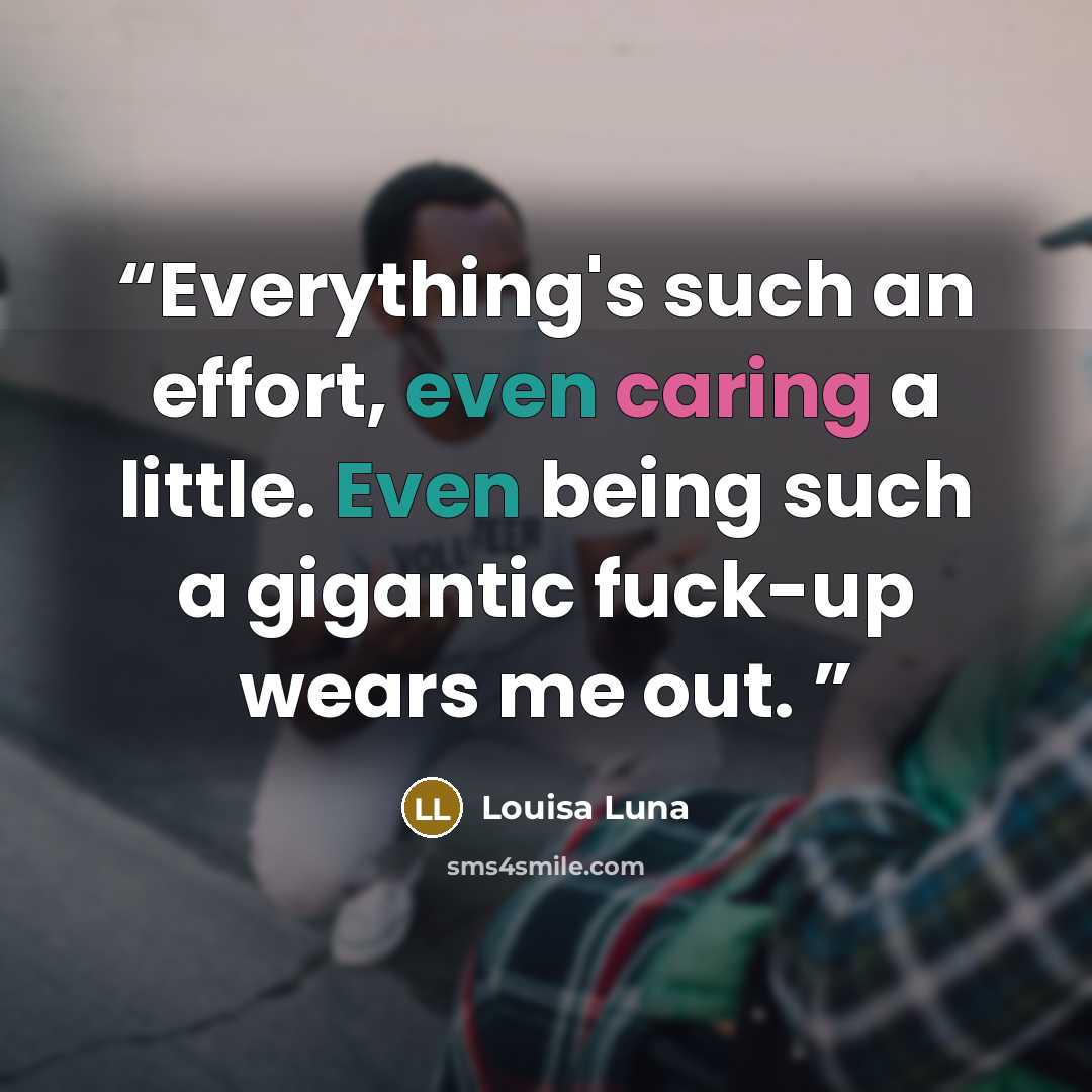 “Everything's such an effort, even caring a little. Even being such a gigantic fuck-up wears me out.” quote by Louisa Luna